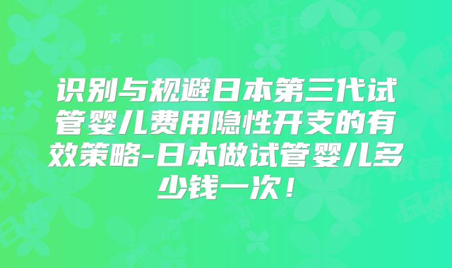 识别与规避日本第三代试管婴儿费用隐性开支的有效策略-日本做试管婴儿多少钱一次!