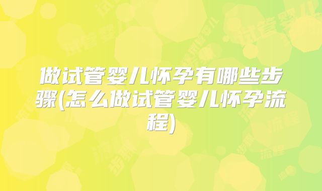 做试管婴儿怀孕有哪些步骤(怎么做试管婴儿怀孕流程)