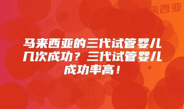 马来西亚的三代试管婴儿几次成功?三代试管婴儿成功率高!
