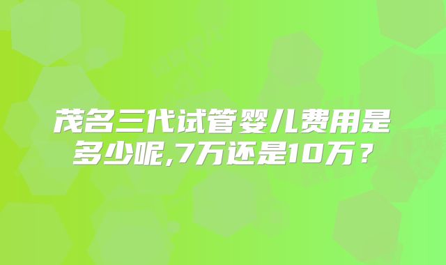 茂名三代试管婴儿费用是多少呢,7万还是10万？