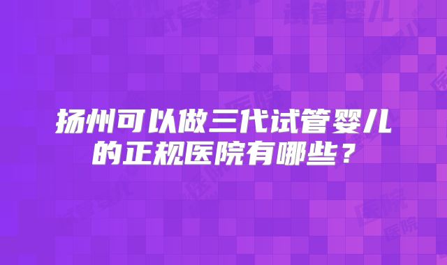 扬州可以做三代试管婴儿的正规医院有哪些?