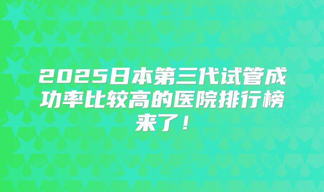 2025日本第三代试管成功率比较高的医院排行榜来了！
