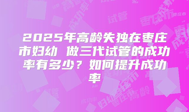 2025年高龄失独在枣庄市妇幼 做三代试管的成功率有多少？如何提升成功率
