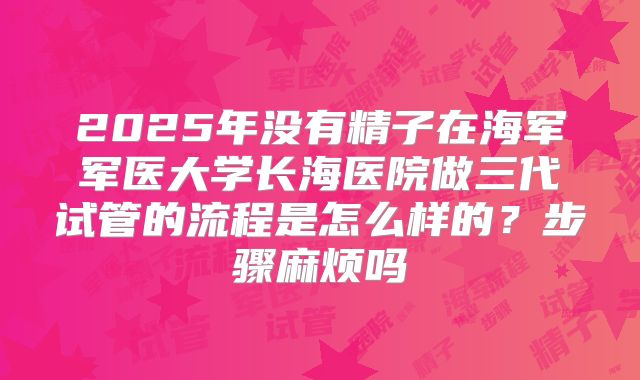 2025年没有精子在海军军医大学长海医院做三代试管的流程是怎么样的?步骤麻烦吗