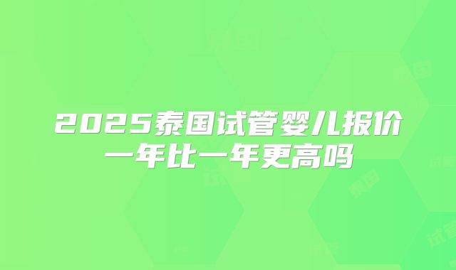 2025泰国试管婴儿报价一年比一年更高吗