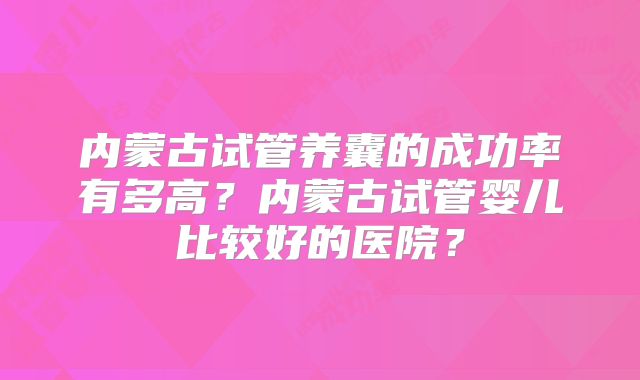 内蒙古试管养囊的成功率有多高?内蒙古试管婴儿比较好的医院?