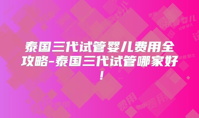 泰国三代试管婴儿费用全攻略-泰国三代试管哪家好！