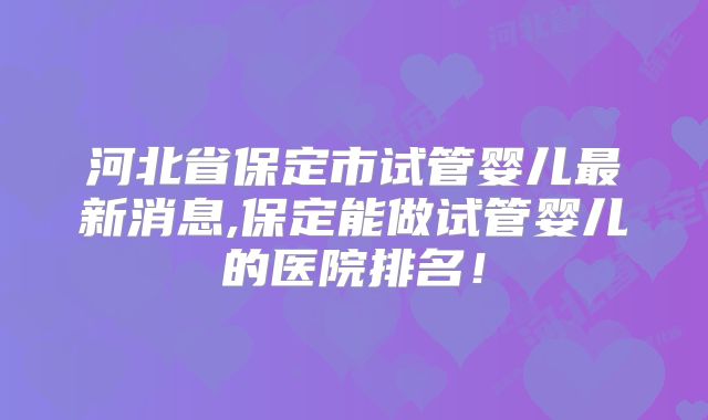 河北省保定市试管婴儿最新消息,保定能做试管婴儿的医院排名！
