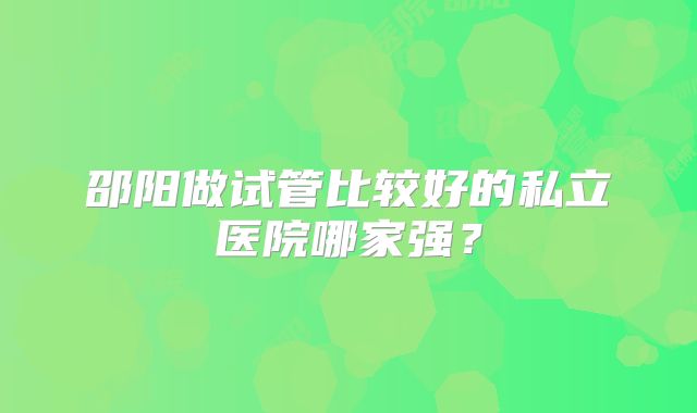 邵阳做试管比较好的私立医院哪家强？