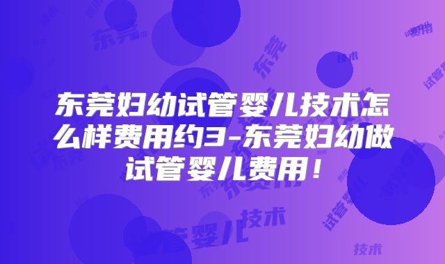 东莞妇幼试管婴儿技术怎么样费用约3-东莞妇幼做试管婴儿费用！