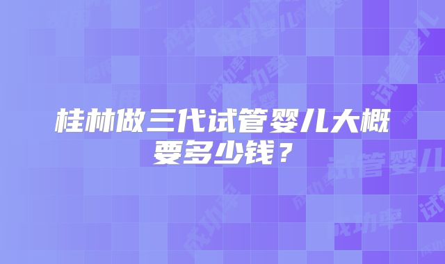 桂林做三代试管婴儿大概要多少钱？