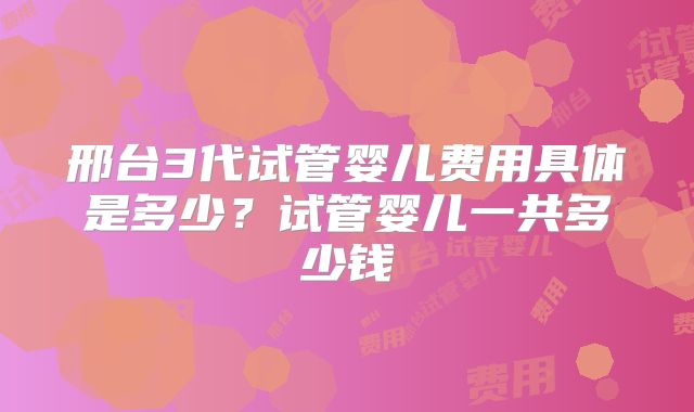 邢台3代试管婴儿费用具体是多少？试管婴儿一共多少钱