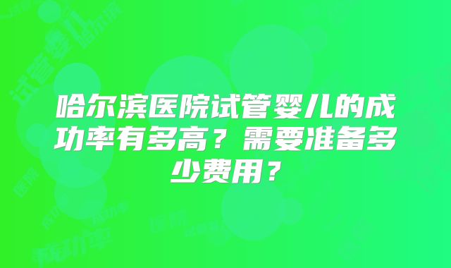 哈尔滨医院试管婴儿的成功率有多高?需要准备多少费用?