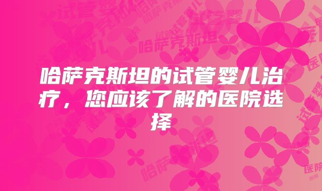 哈萨克斯坦的试管婴儿治疗，您应该了解的医院选择