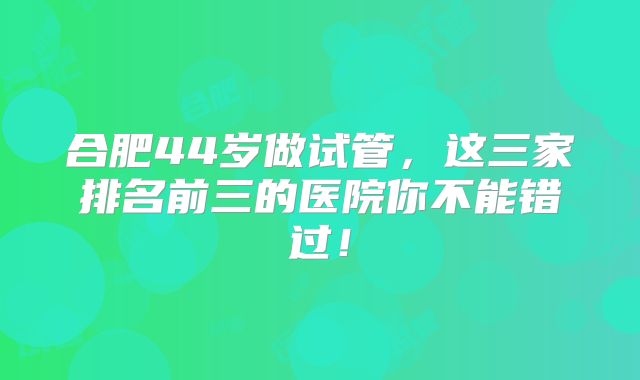 合肥44岁做试管，这三家排名前三的医院你不能错过！