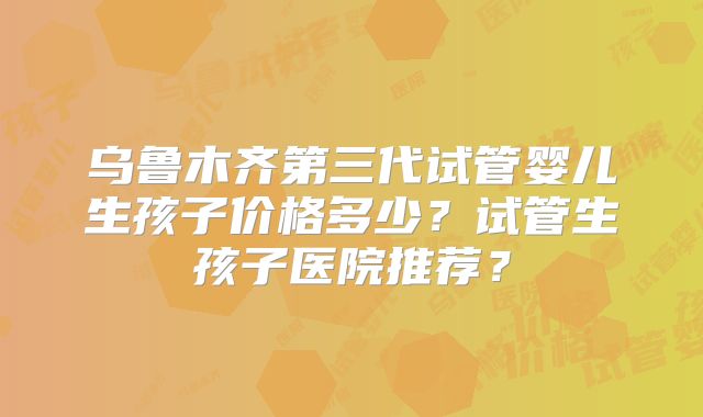 乌鲁木齐第三代试管婴儿生孩子价格多少?试管生孩子医院推荐?