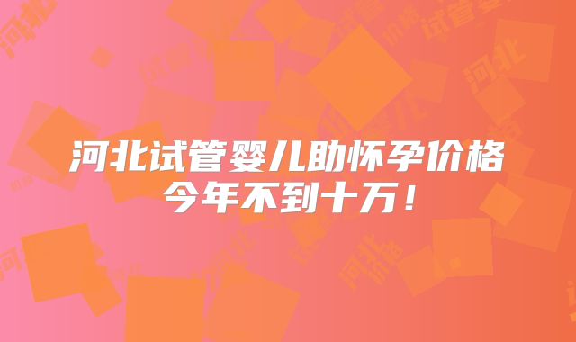 河北试管婴儿助怀孕价格今年不到十万！