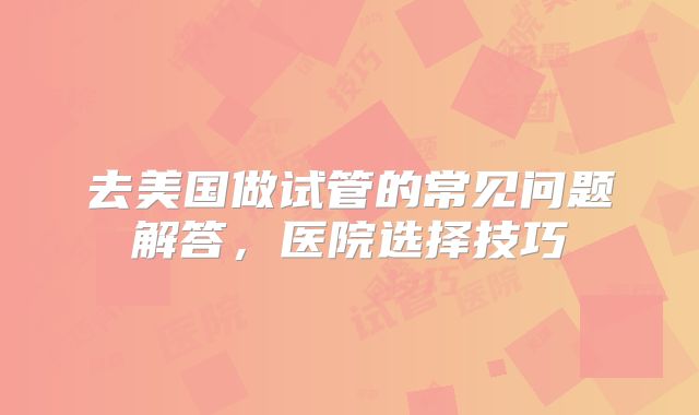 去美国做试管的常见问题解答，医院选择技巧