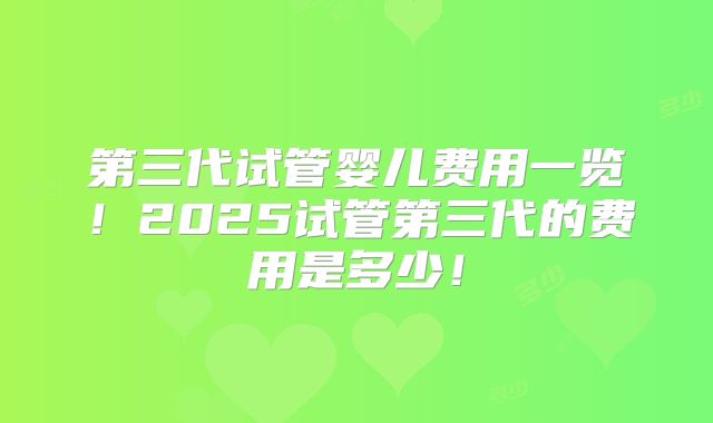 第三代试管婴儿费用一览!2025试管第三代的费用是多少!