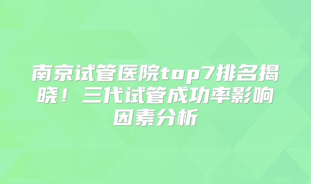 南京试管医院top7排名揭晓！三代试管成功率影响因素分析