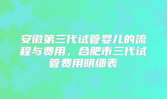 安徽第三代试管婴儿的流程与费用，合肥市三代试管费用明细表