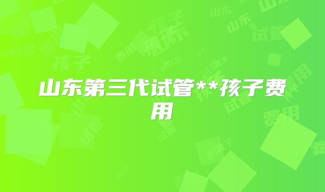 山东第三代试管**孩子费用