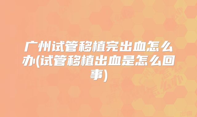 广州试管移植完出血怎么办(试管移植出血是怎么回事)
