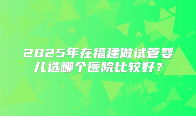 2025年在福建做试管婴儿选哪个医院比较好？