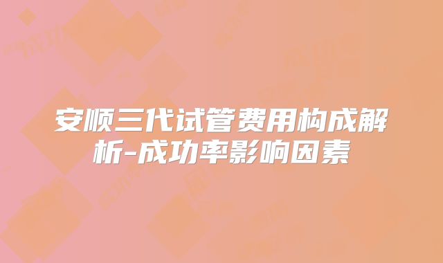 安顺三代试管费用构成解析-成功率影响因素
