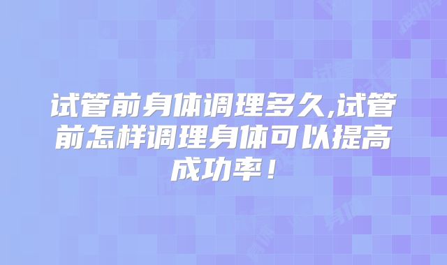 试管前身体调理多久,试管前怎样调理身体可以提高成功率!