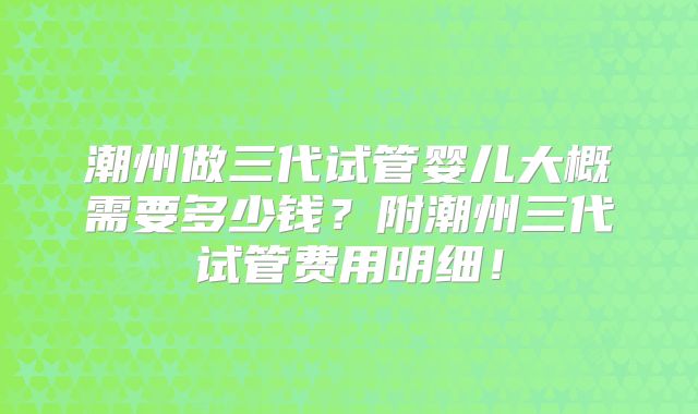 潮州做三代试管婴儿大概需要多少钱？附潮州三代试管费用明细！