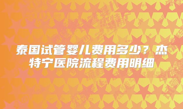 泰国试管婴儿费用多少？杰特宁医院流程费用明细