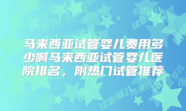 马来西亚试管婴儿费用多少啊马来西亚试管婴儿医院排名，附热门试管推荐