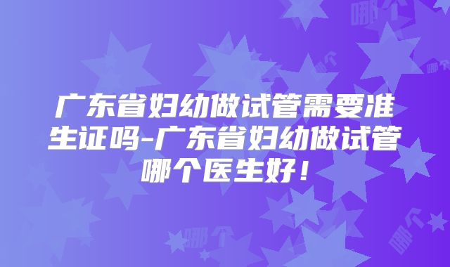 广东省妇幼做试管需要准生证吗-广东省妇幼做试管哪个医生好！