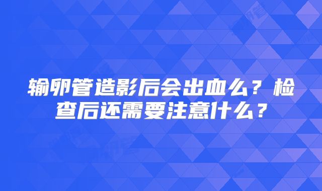 输卵管造影后会出血么?检查后还需要注意什么?