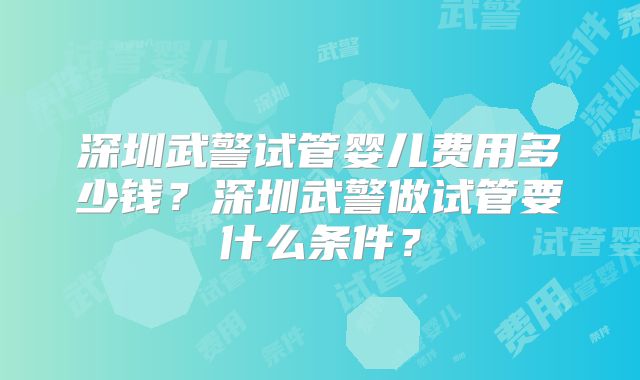 深圳武警试管婴儿费用多少钱？深圳武警做试管要什么条件？