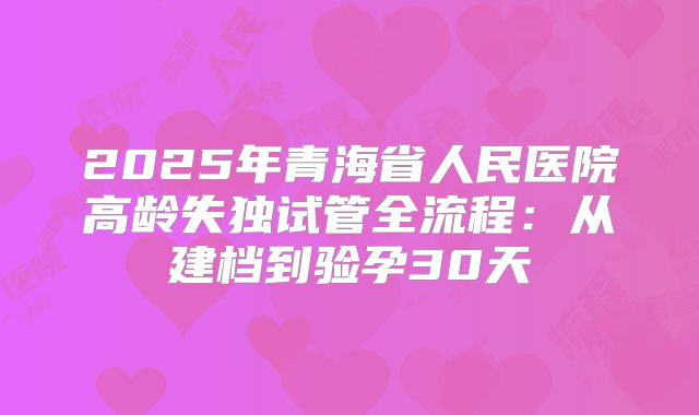 2025年青海省人民医院高龄失独试管全流程：从建档到验孕30天