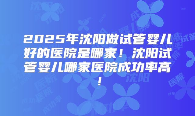 2025年沈阳做试管婴儿好的医院是哪家！沈阳试管婴儿哪家医院成功率高！