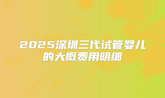 2025深圳三代试管婴儿的大概费用明细