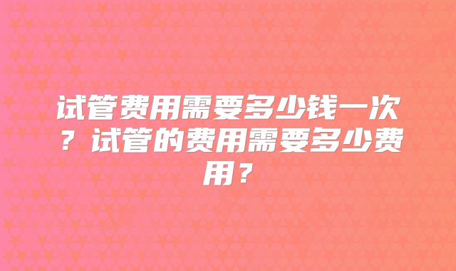 试管费用需要多少钱一次？试管的费用需要多少费用？