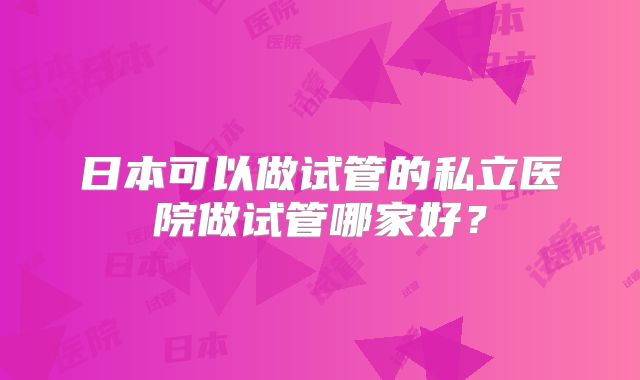 日本可以做试管的私立医院做试管哪家好?