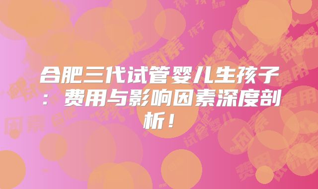 合肥三代试管婴儿生孩子：费用与影响因素深度剖析！
