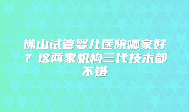 佛山试管婴儿医院哪家好?这两家机构三代技术都不错