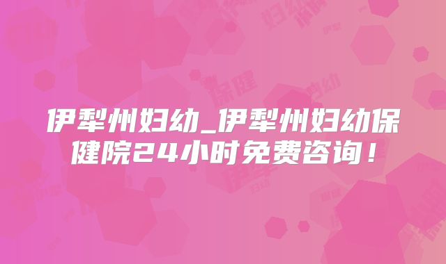 伊犁州妇幼_伊犁州妇幼保健院24小时免费咨询!