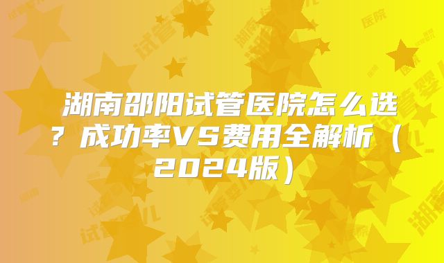 ‌湖南邵阳试管医院怎么选？成功率VS费用全解析（2024版）