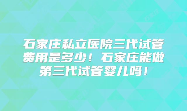 石家庄私立医院三代试管费用是多少！石家庄能做第三代试管婴儿吗！