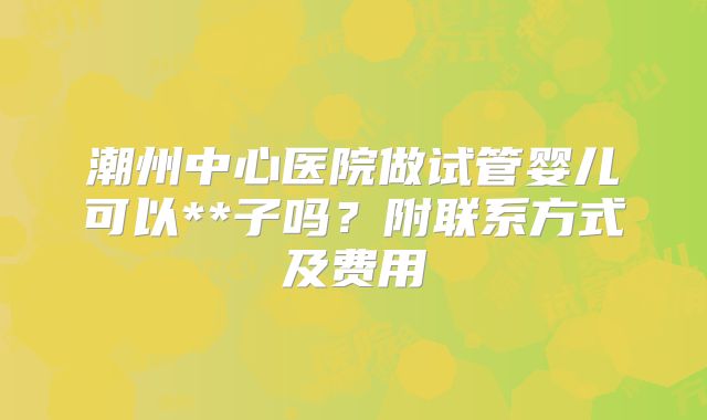 潮州中心医院做试管婴儿可以**子吗？附联系方式及费用