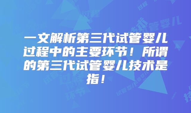 一文解析第三代试管婴儿过程中的主要环节!所谓的第三代试管婴儿技术是指!