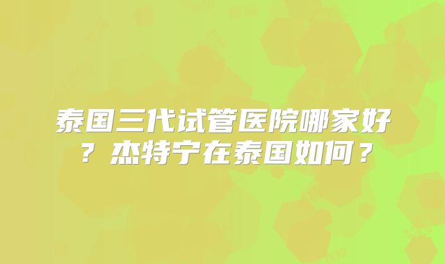 泰国三代试管医院哪家好?杰特宁在泰国如何?