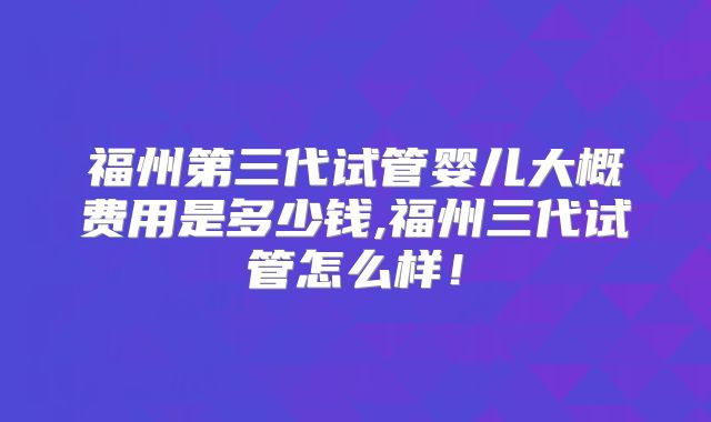 福州第三代试管婴儿大概费用是多少钱,福州三代试管怎么样!
